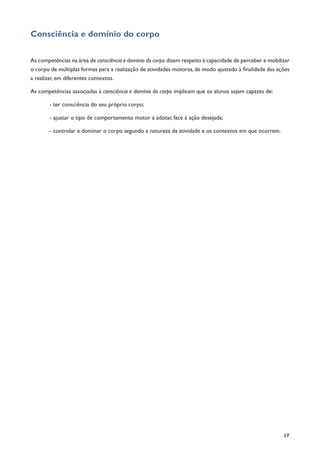 17
Consciência e domínio do corpo
	
As competências na área de consciência e domínio do corpo dizem respeito à capacidade de perceber e mobilizar
o corpo de múltiplas formas para a realização de atividades motoras, de modo ajustado à finalidade das ações
a realizar, em diferentes contextos.
As competências associadas à consciência e domínio do corpo implicam que os alunos sejam capazes de:
- ter consciência do seu próprio corpo;
- ajustar o tipo de comportamento motor a adotar, face à ação desejada;
- controlar e dominar o corpo segundo a natureza da atividade e os contextos em que ocorrem.
	
 