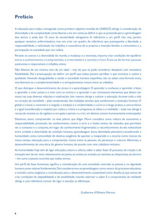 6
Prefácio
A educação para todos, consagrada como primeiro objetivo mundial da UNESCO, obriga à consideração da
diversidade e da complexidade como fatores a ter em conta ao definir o que se pretende para a aprendizagem
dos alunos à saída dos 12 anos da escolaridade obrigatória. A referência a um perfil não visa, porém,
qualquer tentativa uniformizadora, mas sim criar um quadro de referência que pressuponha a liberdade, a
responsabilidade, a valorização do trabalho, a consciência de si próprio, a inserção familiar e comunitária e a
participação na sociedade que nos rodeia.
Perante os outros e a diversidade do mundo, a mudança e a incerteza, importa criar condições de equilíbrio
entre o conhecimento, a compreensão, a criatividade e o sentido crítico.Trata-se de formar pessoas
autónomas e responsáveis e cidadãos ativos.
Não falamos de um mínimo nem de um ideal – mas do que se pode considerar desejável, com necessária
flexibilidade. Daí a preocupação de definir um perfil que todos possam partilhar e que incentive e cultive a
qualidade. Havendo desigualdades e sendo a sociedade humana imperfeita, não se adota uma fórmula única,
mas favorece-se a complementaridade e o enriquecimento mútuo entre os cidadãos.
O que distingue o desenvolvimento do atraso é a aprendizagem. O aprender a conhecer, o aprender a fazer,
o aprender a viver juntos e a viver com os outros e o aprender a ser constituem elementos que devem ser
vistos nas suas diversas relações e implicações. Isto mesmo obriga a colocar a educação durante toda a vida
no coração da sociedade – pela compreensão das múltiplas tensões que condicionam a evolução humana. O
global e o local, o universal e o singular, a tradição e a modernidade, o curto e o longo prazos, a concorrência
e a igual consideração e respeito por todos, a rotina e o progresso, as ideias e a realidade – tudo nos obriga à
recusa de receitas ou da rigidez e a um apelo a pensar e a criar um destino comum humanamente emancipador.
Devemos, assim, compreender os sete pilares que Edgar Morin considera numa cultura de autonomia e
responsabilidade: prevenção do conhecimento contra o erro e a ilusão; ensino de métodos que permitam
ver o contexto e o conjunto, em lugar do conhecimento fragmentado; o reconhecimento do elo indissolúvel
entre unidade e diversidade da condição humana; aprendizagem duma identidade planetária considerando a
humanidade como comunidade de destino; exigência de apontar o inesperado e o incerto como marcas do
nosso tempo; educação para a compreensão mútua entre as pessoas, de pertenças e culturas diferentes; e
desenvolvimento de uma ética do género humano, de acordo com uma cidadania inclusiva.
As humanidades hoje têm de ligar educação, cultura e ciência, saber e saber fazer. O processo da criação e da
inovação tem de ser visto relativamente ao poeta,ao artista,ao artesão,ao cientista,ao desportista,ao técnico
– em suma à pessoa concreta que todos somos.
Um perfil de base humanista significa a consideração de uma sociedade centrada na pessoa e na dignidade
humana como valores fundamentais.Daí considerarmos as aprendizagens como centro do processo educativo,
a inclusão como exigência, a contribuição para o desenvolvimento sustentável como desafio, já que temos de
criar condições de adaptabilidade e de estabilidade, visando valorizar o saber. E a compreensão da realidade
obriga a uma referência comum de rigor e atenção às diferenças.
							 Guilherme d’Oliveira Martins
 