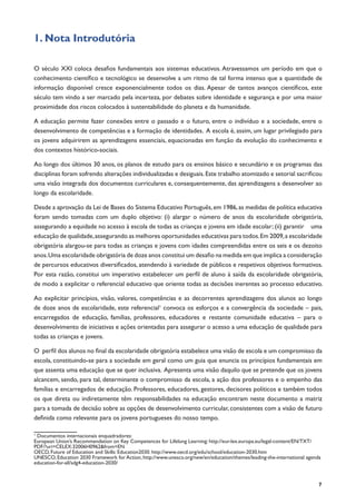 7
1. Nota Introdutória
O século XXI coloca desafios fundamentais aos sistemas educativos. Atravessamos um período em que o
conhecimento científico e tecnológico se desenvolve a um ritmo de tal forma intenso que a quantidade de
informação disponível cresce exponencialmente todos os dias. Apesar de tantos avanços científicos, este
século tem vindo a ser marcado pela incerteza, por debates sobre identidade e segurança e por uma maior
proximidade dos riscos colocados à sustentabilidade do planeta e da humanidade.
A educação permite fazer conexões entre o passado e o futuro, entre o indivíduo e a sociedade, entre o
desenvolvimento de competências e a formação de identidades. A escola é, assim, um lugar privilegiado para
os jovens adquirirem as aprendizagens essenciais, equacionadas em função da evolução do conhecimento e
dos contextos histórico-sociais.
Ao longo dos últimos 30 anos, os planos de estudo para os ensinos básico e secundário e os programas das
disciplinas foram sofrendo alterações individualizadas e desiguais.Este trabalho atomizado e setorial sacrificou
uma visão integrada dos documentos curriculares e, consequentemente, das aprendizagens a desenvolver ao
longo da escolaridade.
Desde a aprovação da Lei de Bases do Sistema Educativo Português,em 1986,as medidas de política educativa
foram sendo tomadas com um duplo objetivo: (i) alargar o número de anos da escolaridade obrigatória,
assegurando a equidade no acesso à escola de todas as crianças e jovens em idade escolar; (ii) garantir uma
educação de qualidade,assegurando as melhores oportunidades educativas para todos.Em 2009,a escolaridade
obrigatória alargou-se para todas as crianças e jovens com idades compreendidas entre os seis e os dezoito
anos.Uma escolaridade obrigatória de doze anos constitui um desafio na medida em que implica a consideração
de percursos educativos diversificados, atendendo à variedade de públicos e respetivos objetivos formativos.
Por esta razão, constitui um imperativo estabelecer um perfil de aluno à saída da escolaridade obrigatória,
de modo a explicitar o referencial educativo que oriente todas as decisões inerentes ao processo educativo.
Ao explicitar princípios, visão, valores, competências e as decorrentes aprendizagens dos alunos ao longo
de doze anos de escolaridade, este referencial1
convoca os esforços e a convergência da sociedade – pais,
encarregados de educação, famílias, professores, educadores e restante comunidade educativa – para o
desenvolvimento de iniciativas e ações orientadas para assegurar o acesso a uma educação de qualidade para
todas as crianças e jovens.
O perfil dos alunos no final da escolaridade obrigatória estabelece uma visão de escola e um compromisso da
escola, constituindo-se para a sociedade em geral como um guia que enuncia os princípios fundamentais em
que assenta uma educação que se quer inclusiva. Apresenta uma visão daquilo que se pretende que os jovens
alcancem, sendo, para tal, determinante o compromisso da escola, a ação dos professores e o empenho das
famílias e encarregados de educação. Professores, educadores, gestores, decisores políticos e também todos
os que direta ou indiretamente têm responsabilidades na educação encontram neste documento a matriz
para a tomada de decisão sobre as opções de desenvolvimento curricular, consistentes com a visão de futuro
definida como relevante para os jovens portugueses do nosso tempo.
1
Documentos internacionais enquadradores:
European Union’s Recommendation on Key Competences for Lifelong Learning: http://eur-lex.europa.eu/legal-content/EN/TXT/
PDF/?uri=CELEX:32006H0962&from=EN
OECD, Future of Education and Skills: Education2030. http://www.oecd.org/edu/school/education-2030.htm
UNESCO, Education 2030 Framework for Action, http://www.unesco.org/new/en/education/themes/leading-the-international agenda
education-for-all/sdg4-education-2030/	
 