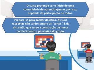 O curso pretende ser o início de uma
comunidade de aprendizagem e, por isso,
depende da participação de todos.
Prepare-se para aceitar desafios. As suas
respostas não serão sempre as “certas”. È da
discussão que surge a construção de novos
conhecimentos, pessoais e do grupo.
 