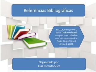 Referências Bibliográficas
Organizado por:
Luiz Ricardo Siles
PALLOF, Rena; PRATT,
Keith. O aluno virtual:
um guia para trabalhar
com estudantes online.
Porto Alegre/ Brasil:
Artmed, 2004.
 