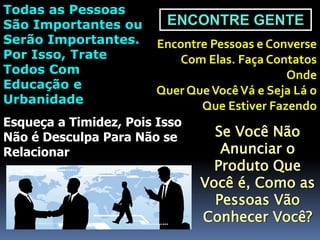 ENCONTRE GENTE
Encontre Pessoas e Converse
Com Elas. Faça Contatos
Onde
Quer QueVocêVá e Seja Lá o
Que Estiver Fazendo
Todas as Pessoas
São Importantes ou
Serão Importantes.
Por Isso, Trate
Todos Com
Educação e
Urbanidade
Esqueça a Timidez, Pois Isso
Não é Desculpa Para Não se
Relacionar
Se Você Não
Anunciar o
Produto Que
Você é, Como as
Pessoas Vão
Conhecer Você?
 