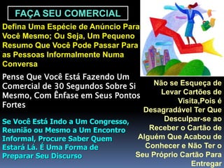FAÇA SEU COMERCIAL
Defina Uma Espécie de Anúncio Para
Você Mesmo; Ou Seja, Um Pequeno
Resumo Que Você Pode Passar Para
as Pessoas Informalmente Numa
Conversa
Pense Que Você Está Fazendo Um
Comercial de 30 Segundos Sobre Si
Mesmo, Com Ênfase em Seus Pontos
Fortes
Se Você Está Indo a Um Congresso,
Reunião ou Mesmo a Um Encontro
Informal, Procure Saber Quem
Estará Lá. É Uma Forma de
Preparar Seu Discurso
Não se Esqueça de
Levar Cartões de
Visita,Pois é
Desagradável Ter Que
Desculpar-se ao
Receber o Cartão de
Alguém Que Acabou de
Conhecer e Não Ter o
Seu Próprio Cartão Para
Entregar
 