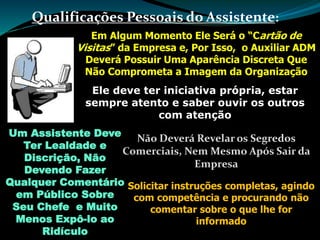 Qualificações Pessoais do Assistente:
Em Algum Momento Ele Será o “Cartão de
Visitas” da Empresa e, Por Isso, o Auxiliar ADM
Deverá Possuir Uma Aparência Discreta Que
Não Comprometa a Imagem da Organização
Ele deve ter iniciativa própria, estar
sempre atento e saber ouvir os outros
com atenção
Um Assistente Deve
Ter Lealdade e
Discrição, Não
Devendo Fazer
Qualquer Comentário
em Público Sobre
Seu Chefe e Muito
Menos Expô-lo ao
Ridículo
Não Deverá Revelar os Segredos
Comerciais, Nem Mesmo Após Sair da
Empresa
Solicitar instruções completas, agindo
com competência e procurando não
comentar sobre o que lhe for
informado
 