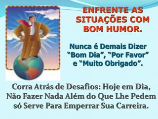 ENFRENTE AS
SITUAÇÕES COM
BOM HUMOR.
Nunca é Demais Dizer
“Bom Dia”, “Por Favor”
e “Muito Obrigado”.
Corra Atrás de Desafios: Hoje em Dia,
Não Fazer Nada Além do Que Lhe Pedem
só Serve Para Emperrar Sua Carreira.
 