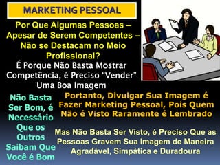 MARKETING PESSOAL
Por Que Algumas Pessoas –
Apesar de Serem Competentes –
Não se Destacam no Meio
Profissional?
É Porque Não Basta Mostrar
Competência, é Preciso “Vender”
Uma Boa Imagem
Não Basta
Ser Bom, é
Necessário
Que os
Outros
Saibam Que
Você é Bom
Portanto, Divulgar Sua Imagem é
Fazer Marketing Pessoal, Pois Quem
Não é Visto Raramente é Lembrado
Mas Não Basta Ser Visto, é Preciso Que as
Pessoas Gravem Sua Imagem de Maneira
Agradável, Simpática e Duradoura
 