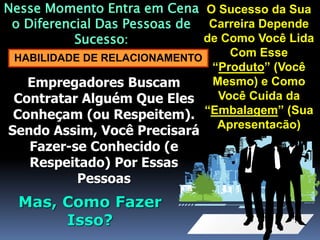 O Sucesso da Sua
Carreira Depende
de Como Você Lida
Com Esse
“Produto” (Você
Mesmo) e Como
Você Cuida da
“Embalagem” (Sua
Apresentação)
Nesse Momento Entra em Cena
o Diferencial Das Pessoas de
Sucesso:
HABILIDADE DE RELACIONAMENTO
Empregadores Buscam
Contratar Alguém Que Eles
Conheçam (ou Respeitem).
Sendo Assim, Você Precisará
Fazer-se Conhecido (e
Respeitado) Por Essas
Pessoas
Mas, Como Fazer
Isso?
 