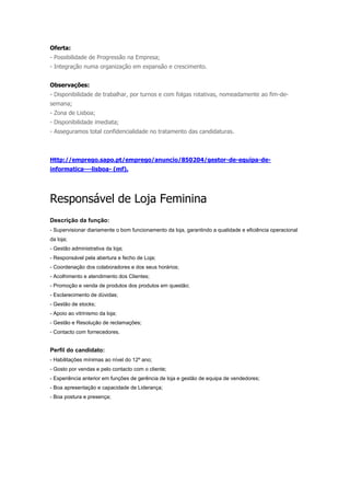Oferta:
- Possibilidade de Progressão na Empresa;
- Integração numa organização em expansão e crescimento.


Observações:
- Disponibilidade de trabalhar, por turnos e com folgas rotativas, nomeadamente ao fim-de-
semana;
- Zona de Lisboa;
- Disponibilidade imediata;
- Asseguramos total confidencialidade no tratamento das candidaturas.



Http://emprego.sapo.pt/emprego/anuncio/850204/gestor-de-equipa-de-
informatica---lisboa- (mf).




Responsável de Loja Feminina
Descrição da função:
- Supervisionar diariamente o bom funcionamento da loja, garantindo a qualidade e eficiência operacional
da loja;
- Gestão administrativa da loja;
- Responsável pela abertura e fecho de Loja;
- Coordenação dos colaboradores e dos seus horários;
- Acolhimento e atendimento dos Clientes;
- Promoção e venda de produtos dos produtos em questão;
- Esclarecimento de dúvidas;
- Gestão de stocks;
- Apoio ao vitrinismo da loja;
- Gestão e Resolução de reclamações;
- Contacto com fornecedores.


Perfil do candidato:
- Habilitações mínimas ao nível do 12º ano;
- Gosto por vendas e pelo contacto com o cliente;
- Experiência anterior em funções de gerência de loja e gestão de equipa de vendedores;
- Boa apresentação e capacidade de Liderança;
- Boa postura e presença;
 