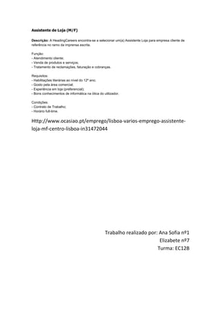 Assistente de Loja (M/F)

Descrição: A HeadingCareers encontra-se a selecionar um(a) Assistente Loja para empresa cliente de
referência no ramo da imprensa escrita.

Função:
- Atendimento cliente;
- Venda de produtos e serviços;
- Tratamento de reclamações, faturação e cobranças.

Requisitos:
- Habilitações literárias ao nível do 12º ano;
- Gosto pela área comercial;
- Experiência em loja (preferencial);
- Bons conhecimentos de informática na ótica do utilizador.

Condições:
- Contrato de Trabalho;
- Horário full-time.


Http://www.ocasiao.pt/emprego/lisboa-varios-emprego-assistente-
loja-mf-centro-lisboa-in31472044




                                                 Trabalho realizado por: Ana Sofia nº1
                                                                         Elizabete nº7
                                                                        Turma: EC12B
 