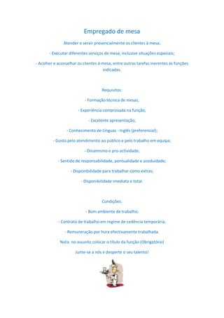 Empregado de mesa
               Atender e servir presencialmente os clientes à mesa;

       - Executar diferentes serviços de mesa, inclusive situações especiais;

- Acolher e aconselhar os clientes à mesa, entre outras tarefas inerentes às funções
                                      indicadas.



                                    Requisitos:

                           - Formação técnica de mesas;

                       - Experiência comprovada na função;

                             - Excelente apresentação;

                 - Conhecimento de Línguas - Inglês (preferencial);

         - Gosto pelo atendimento ao público e pelo trabalho em equipa;

                          - Dinamismo e pro-actividade;

            - Sentido de responsabilidade, pontualidade e assiduidade;

                   - Disponibilidade para trabalhar como extras;

                        - Disponibilidade imediata e total.



                                    Condições:

                           - Bom ambiente de trabalho;

            - Contrato de trabalho em regime de cedência temporária;

                - Remuneração por hora efectivamente trabalhada.

             Nota: no assunto colocar o título da função (Obrigatório)

                     Junte-se a nós e desperte o seu talento!
 