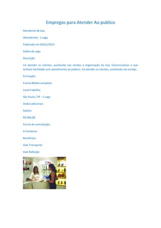 Empregos para Atender Ao publico
Atendente de loja

(Atendente) - 1 vaga

Publicado em 04/01/2013

Dados da vaga

Descrição:

Irá atender os clientes, auxiliando nas vendas e organização da loja. Comunicativos e que
tenham facilidade com atendimento ao público. Irá atender os clientes, auxiliando nas vendas.

Formação:

Ensino Médio completo

Local trabalho:

São Paulo / SP - 1 vaga

Dados adicionais

Salário:

R$ 696,00

Forma de contratação:

A Combinar

Benefícios:

Vale Transporte

Vale Refeição
 