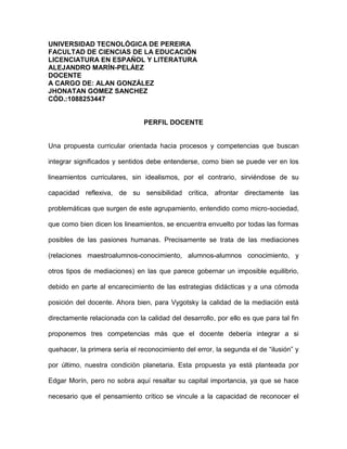 UNIVERSIDAD TECNOLÓGICA DE PEREIRA
FACULTAD DE CIENCIAS DE LA EDUCACIÓN
LICENCIATURA EN ESPAÑOL Y LITERATURA
ALEJANDRO MARÍN-PELÁEZ
DOCENTE
A CARGO DE: ALAN GONZÁLEZ
JHONATAN GOMEZ SANCHEZ
CÓD.:1088253447


                                PERFIL DOCENTE


Una propuesta curricular orientada hacia procesos y competencias que buscan

integrar significados y sentidos debe entenderse, como bien se puede ver en los

lineamientos curriculares, sin idealismos, por el contrario, sirviéndose de su

capacidad reflexiva, de su sensibilidad crítica, afrontar directamente las

problemáticas que surgen de este agrupamiento, entendido como micro-sociedad,

que como bien dicen los lineamientos, se encuentra envuelto por todas las formas

posibles de las pasiones humanas. Precisamente se trata de las mediaciones

(relaciones maestroalumnos-conocimiento, alumnos-alumnos conocimiento, y

otros tipos de mediaciones) en las que parece gobernar un imposible equilibrio,

debido en parte al encarecimiento de las estrategias didácticas y a una cómoda

posición del docente. Ahora bien, para Vygotsky la calidad de la mediación está

directamente relacionada con la calidad del desarrollo, por ello es que para tal fin

proponemos tres competencias más que el docente debería integrar a si

quehacer, la primera sería el reconocimiento del error, la segunda el de “ilusión” y

por último, nuestra condición planetaria. Esta propuesta ya está planteada por

Edgar Morín, pero no sobra aquí resaltar su capital importancia, ya que se hace

necesario que el pensamiento crítico se vincule a la capacidad de reconocer el
 
