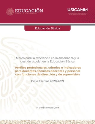 Marco para la excelencia en la enseñanza y la
gestión escolar en la Educación Básica
Perfiles profesionales, criterios e indicadores
para docentes, técnicos docentes y personal
con funciones de dirección y de supervisión
Ciclo Escolar 2020-2021
14 de diciembre 2019
Educación Básica
 