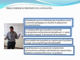Actualmente ya no es suficiente que el profesor centre
su atención pedagógica en facilitar la adquisición
de conocimientos.

Es indispensable que el profesor trascienda
los propósitos exclusivamente disciplinares y apoye
de manera integral la formación de los alumnos.
 