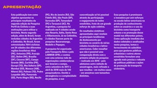 Esta publicação tem como
objetivo apresentar os
principais resultados da
segunda edição da Pesquisa
Perfil do Ciclista e suas
motivações para utilizar a
bicicleta. Nesta segunda
edição, além do Brasil, foram
incluídas cidades da Argentina
e Colômbia. No Brasil, foram
entrevistados 7644 ciclistas
em 24 cidades das diferentes
regiões brasileiras: Afuá
(PA), Antonina (PR), Aracaju
(SE), Belém (PA), Brasília
(DF), Cáceres (MT), Campo
Grande (MS), Curitiba (PR),
Gurupi (TO), Ilha Solteira (SP),
Mambai (GO), Manaus (AM),
Niteroi (RJ), Palmas (TO), Pedro
Leopoldo (RS), Pomerode
(ES), Porto Alegre (RS), Recife
(PE), Rio de Janeiro (RJ), São
Fidelis (RJ), São Paulo (SP),
Sorocaba (SP), Tamandaré
(PE) e Tarauacá (AC). Na
Argentina, a pesquisa foi
realizada em 4 cidades sendo
elas Rosario, Salta, Santa Rosa
e Villavicencio. Já na Colômbia,
3 cidades fizeram parte da
pesquisa: Bucaramanga,
Medelín e Popayan.
A pesquisa foi organizada
pela Transporte Ativo e pelo
LABMOB-UFRJ, e contou
com uma extensa rede de
organizações colaboradoras
que levaram a campo,
entre setembro de 2017 e
abril de 2018 mais de 140
pesquisadores. Devido a
abrangência e a complexidade
da pesquisa, a sua
concretização só foi possível
através da participação
e engajamento de todos
envolvidos, fruto de um grande
esforço de ação coletiva.
Os resultados sintéticos
apresentados aqui revelam
as principais tendências
do deslocamento por
bicicleta no cenário de várias
cidades brasileiras e latino-
americanas. Cabe ressaltar
que não é possível uma
comparação direta com a
primeira edição da pesquisa
- realizada em 2015 - pois
adotamos outro método de
amostragem, mais refinado e
que resultou - em muitos casos
- em amostras com tamanhos
distintos.
Essa pesquisa é promissora
e inovadora por unir esforços
na escala latino-americana na
produção de conhecimento
sobre os usuários e o uso da
bicicleta como transporte
urbano e na promoção desse
modal nos diferentes países.
Como aplicação imediata dos
dados coletados e analisados
nesta pesquisa, temos o
fornecimento de subsídios
para que gestores públicos,
urbanistas e outros atores
envolvidos formulem uma
agenda mais precisa e robusta
de políticas públicas e ações
de promoção do transporte
cicloviário.
APRESENTAÇÃO
 