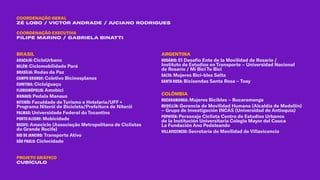 BRASIL
ARACAJÚ: CicloUrbano
BELÉM: Ciclomobilidade Pará
BRASÍLIA: Rodas da Paz
CAMPO GRANDE: Coletivo Bicinosplanos
CURITIBA: Cicloiguaçu
FLORIANÓPOLIS: Amobici
MANAUS: Pedala Manaus
NITERÓI: Faculdade de Turismo e Hotelaria/UFF +
Programa Niterói de Bicicleta/Prefeitura de Niterói
PALMAS: Universidade Federal do Tocantins
PORTO ALEGRE: Mobicidade
RECIFE: Ameciclo (Associação Metropolitana de Ciclistas
do Grande Recife)
RIO DE JANEIRO: Transporte Ativo
SÃO PAULO: Ciclocidade
ARGENTINA
ROSÁRIO: El Desafio Ente de la Movilidad de Rosario /
Instituto de Estudios en Transporte – Universidad Nacional
de Rosario / Mi Bici Tu Bici
SALTA: Mujeres Bici-bles Salta
SANTA ROSA: Bicisendas Santa Rosa – Toay
COLÔMBIA
BUCARAMANGA: Mujeres Bicibles – Bucaramanga
MEDELLÍN: Gerencia de Movilidad Humana (Alcaldía de Medellín)
– Grupo de Investigación INCAS (Universidad de Antioquia)
POPAYÁN: Personaje Ciclista Centro de Estudios Urbanos
de la Institución Universitaria Colegio Mayor del Cauca
La Fundación Ano Pedaleando
VILLAVICENCIO: Secretaría de Movilidad de Villavicencio
COORDENAÇÃO GERAL
ZÉ LOBO / VICTOR ANDRADE / JUCIANO RODRIGUES
PROJETO GRÁFICO
CUBÍCULO
COORDENAÇÃO EXECUTIVA
FILIPE MARINO / GABRIELA BINATTI
 