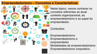 Neste tópico, vamos conhecer os
conceitos referentes ao atual
contexto organizacional, ao
empreendedorismo e ao papel do
empreendedor.
Conteúdos:
Empreendedorismo
Empreendedorismo e
empreendedor
Modalidades de empreendedorismo
Empreendedorismo corporativo.
Empreendedorismo – Conceitos e Características
 