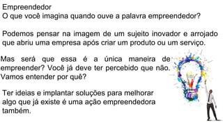 Empreendedor
O que você imagina quando ouve a palavra empreendedor?
Podemos pensar na imagem de um sujeito inovador e arrojado
que abriu uma empresa após criar um produto ou um serviço.
Ter ideias e implantar soluções para melhorar
algo que já existe é uma ação empreendedora
também.
Mas será que essa é a única maneira de
empreender? Você já deve ter percebido que não.
Vamos entender por quê?
 