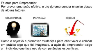Fatores para Empreender
Por prever uma ação efetiva, o ato de empreender envolve doses
de alguns fatores.
CRIATIVIDADE INOVAÇÃO RISCOS
Como o objetivo é promover mudanças para criar valor e colocar
em prática algo que foi imaginado, a ação de empreender exige
um indivíduo que faça uso de competências específicas.
 