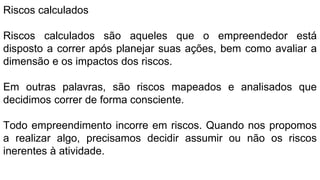 Riscos calculados
Riscos calculados são aqueles que o empreendedor está
disposto a correr após planejar suas ações, bem como avaliar a
dimensão e os impactos dos riscos.
Em outras palavras, são riscos mapeados e analisados que
decidimos correr de forma consciente.
Todo empreendimento incorre em riscos. Quando nos propomos
a realizar algo, precisamos decidir assumir ou não os riscos
inerentes à atividade.
 
