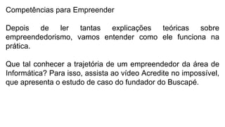 Competências para Empreender
Depois de ler tantas explicações teóricas sobre
empreendedorismo, vamos entender como ele funciona na
prática.
Que tal conhecer a trajetória de um empreendedor da área de
Informática? Para isso, assista ao vídeo Acredite no impossível,
que apresenta o estudo de caso do fundador do Buscapé.
 