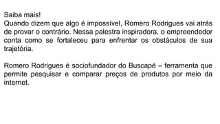 Saiba mais!
Quando dizem que algo é impossível, Romero Rodrigues vai atrás
de provar o contrário. Nessa palestra inspiradora, o empreendedor
conta como se fortaleceu para enfrentar os obstáculos de sua
trajetória.
Romero Rodrigues é sociofundador do Buscapé – ferramenta que
permite pesquisar e comparar preços de produtos por meio da
internet.
 