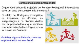 O relato de Rodrigues exemplifica
os impasses, as dúvidas, as
inseguranças e os dilemas vividos
por empreendedores que decidem
criar uma solução tecnológica, como
foi o caso do Buscapé.
O que você achou da trajetória de Romero Rodrigues? Interessante
ouvir um caso de sucesso, não é mesmo?
Competências para Empreender
Você tem alguma ideia de como ser
empreendedor em sua área?
 