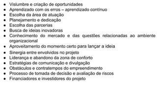 ● Vislumbre e criação de oportunidades
● Aprendizado com os erros – aprendizado contínuo
● Escolha da área de atuação
● Planejamento e dedicação
● Escolha das parcerias
● Busca de ideias inovadoras
● Conhecimento do mercado e das questões relacionadas ao ambiente
organizacional
● Aproveitamento do momento certo para lançar a ideia
● Sinergia entre envolvidos no projeto
● Liderança e abandono da zona de conforto
● Estratégias de comunicação e divulgação
● Obstáculos e contratempos do empreendimento
● Processo de tomada de decisão e avaliação de riscos
● Financiadores e investidores do projeto
 