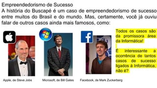 Empreendedorismo de Sucesso
A história do Buscapé é um caso de empreendedorismo de sucesso
entre muitos do Brasil e do mundo. Mas, certamente, você já ouviu
falar de outros casos ainda mais famosos, como:
Microsoft, de Bill Gates
Apple, de Steve Jobs Facebook, de Mark Zuckerberg
Todos os casos são
da promissora área
da Informática!
É interessante a
ocorrência de tantos
casos de sucesso
ligados à Informática,
não é?
 