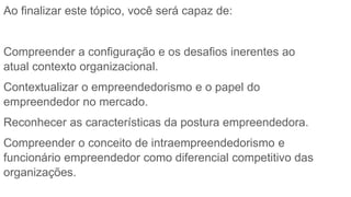 Ao finalizar este tópico, você será capaz de:
Compreender a configuração e os desafios inerentes ao
atual contexto organizacional.
Contextualizar o empreendedorismo e o papel do
empreendedor no mercado.
Reconhecer as características da postura empreendedora.
Compreender o conceito de intraempreendedorismo e
funcionário empreendedor como diferencial competitivo das
organizações.
 