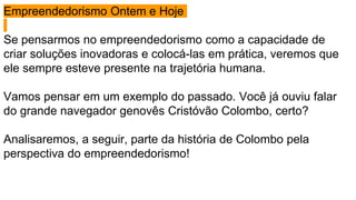 Empreendedorismo Ontem e Hoje
Se pensarmos no empreendedorismo como a capacidade de
criar soluções inovadoras e colocá-las em prática, veremos que
ele sempre esteve presente na trajetória humana.
Vamos pensar em um exemplo do passado. Você já ouviu falar
do grande navegador genovês Cristóvão Colombo, certo?
Analisaremos, a seguir, parte da história de Colombo pela
perspectiva do empreendedorismo!
 