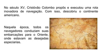 No século XV, Cristóvão Colombo propôs e executou uma rota
inovadora de navegação. Com isso, descobriu o continente
americano.
Naquela época, todos os
navegadores conduziam suas
embarcações para o Oriente,
onde estavam as desejadas
especiarias.
 