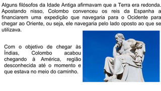 Alguns filósofos da Idade Antiga afirmavam que a Terra era redonda.
Apostando nisso, Colombo convenceu os reis da Espanha a
financiarem uma expedição que navegaria para o Ocidente para
chegar ao Oriente, ou seja, ele navegaria pelo lado oposto ao que se
utilizava.
Com o objetivo de chegar às
Índias, Colombo acabou
chegando à América, região
desconhecida até o momento e
que estava no meio do caminho.
 