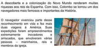 A descoberta e a colonização do Novo Mundo renderam muitas
riquezas aos reis da Espanha. Com isso, Colombo se tornou um dos
navegadores mais famosos e importantes da História.
O navegador vivenciou parte desse
reconhecimento em vida e fez mais
duas viagens à América. Suas
expedições foram empreendimentos
extremamente inovadores e
arriscados, que envolveram várias
pessoas – marinheiros, reis e
membros da igreja.
 