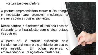 Postura Empreendedora
A postura empreendedora requer muita energia
e motivação para promover mudanças na
maneira como as coisas são feitas.
Nesse sentido, é fundamental uma boa dose de
desconforto e insatisfação com o atual estado
das coisas.
A partir daí, é preciso disposição para
transformar a si mesmo e o ambiente em que se
está inserido. Em outras palavras, o
empreendedor é um agente de mudanças.
 