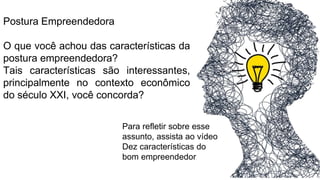 Postura Empreendedora
O que você achou das características da
postura empreendedora?
Tais características são interessantes,
principalmente no contexto econômico
do século XXI, você concorda?
Para refletir sobre esse
assunto, assista ao vídeo
Dez características do
bom empreendedor
 