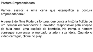 Postura Empreendedora
Vamos assistir a uma cena que exemplifica a postura
empreendedora?
A cena é do filme Roda da fortuna, que conta a história fictícia de
um homem empreendedor e inovador, responsável pela criação
do hula hoop, uma espécie de bambolê. Na trama, o homem
consegue convencer o mercado a aderir sua ideia. Quando o
vídeo carregar, clique no play.
 