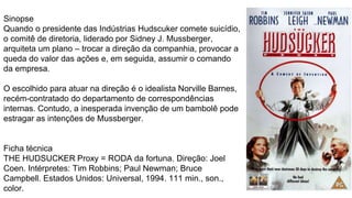Sinopse
Quando o presidente das Indústrias Hudscuker comete suicídio,
o comitê de diretoria, liderado por Sidney J. Mussberger,
arquiteta um plano – trocar a direção da companhia, provocar a
queda do valor das ações e, em seguida, assumir o comando
da empresa.
O escolhido para atuar na direção é o idealista Norville Barnes,
recém-contratado do departamento de correspondências
internas. Contudo, a inesperada invenção de um bambolê pode
estragar as intenções de Mussberger.
Ficha técnica
THE HUDSUCKER Proxy = RODA da fortuna. Direção: Joel
Coen. Intérpretes: Tim Robbins; Paul Newman; Bruce
Campbell. Estados Unidos: Universal, 1994. 111 min., son.,
color.
 