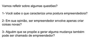 Vamos refletir sobre algumas questões?
1- Você sabe o que caracteriza uma postura empreendedora?
2- Em sua opinião, ser empreendedor envolve apenas criar
coisas novas?
3- Alguém que se propõe a gerar alguma mudança também
pode ser chamado de empreendedor?
 