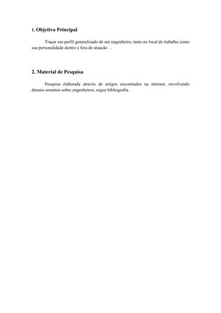 1. Objetivo Principal

       Traçar um perfil generalizado de um engenheiro, tanto no local de trabalho como
sua personalidade dentro e fora de atuação .




2. Material de Pesquisa

       Pesquisa elaborada através de artigos encontrados na internet, envolvendo
demais assuntos sobre engenheiros, segue bibliografia.
 