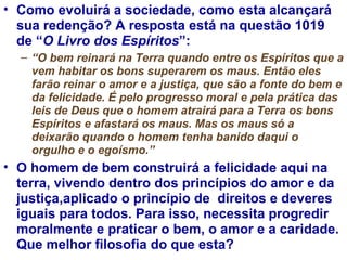 Como evoluirá a sociedade, como esta alcançará sua redenção? A resposta está na questão 1019 de “ O Livro dos Espíritos ”: “ O bem reinará na Terra quando entre os Espíritos que a vem habitar os bons superarem os maus. Então eles farão reinar o amor e a justiça, que são a fonte do bem e da felicidade. É pelo progresso moral e pela prática das leis de Deus que o homem atrairá para a Terra os bons Espíritos e afastará os maus. Mas os maus só a deixarão quando o homem tenha banido daqui o orgulho e o egoísmo.”  O homem de bem construirá a felicidade aqui na terra, vivendo dentro dos princípios do amor e da justiça,aplicado o princípio de  direitos e deveres iguais para todos. Para isso, necessita progredir moralmente e praticar o bem, o amor e a caridade. Que melhor filosofia do que esta?  