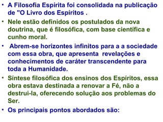 A Filosofia Espírita foi consolidada na publicação de "O Livro dos Espíritos .  Nele estão definidos os postulados da nova doutrina, que é filosófica, com base científica e cunho moral. Abrem-se horizontes infinitos para a a sociedade com essa obra, que apresenta  revelações e conhecimentos de caráter transcendente para toda a Humanidade.  Síntese filosófica dos ensinos dos Espíritos, essa obra estava destinada a renovar a Fé, não a destrui-la, oferecendo solução aos problemas do Ser. Os principais pontos abordados são: 