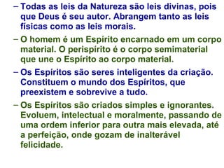 Todas as leis da Natureza são leis divinas, pois que Deus é seu autor. Abrangem tanto as leis físicas como as leis morais. O homem é um Espírito encarnado em um corpo material. O perispírito é o corpo semimaterial que une o Espírito ao corpo material. Os Espíritos são seres inteligentes da criação. Constituem o mundo dos Espíritos, que preexistem e sobrevive a tudo. Os Espíritos são criados simples e ignorantes. Evoluem, intelectual e moralmente, passando de uma ordem inferior para outra mais elevada, até a perfeição, onde gozam de inalterável felicidade. 