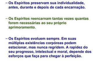 Os Espíritos preservam sua individualidade, antes, durante e depois de cada encarnação. Os Espíritos reencarnam tantas vezes quantas forem necessárias ao seu próprio aprimoramento. Os Espíritos evoluem sempre. Em suas múltiplas existências corpóreas podem estacionar, mas nunca regridem. A rapidez do seu progresso, intelectual e moral, depende dos esforços que faça para chegar à perfeição. 