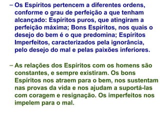 Os Espíritos pertencem a diferentes ordens, conforme o grau de perfeição a que tenham alcançado: Espíritos puros, que atingiram a perfeição máxima; Bons Espíritos, nos quais o desejo do bem é o que predomina; Espíritos Imperfeitos, caracterizados pela ignorância, pelo desejo do mal e pelas paixões inferiores. As relações dos Espíritos com os homens são constantes, e sempre existiram. Os bons Espíritos nos atraem para o bem, nos sustentam nas provas da vida e nos ajudam a suportá-las com coragem e resignação. Os imperfeitos nos impelem para o mal. 