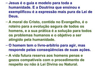Jesus é o guia e modelo para toda a humanidade. E a Doutrina que ensinou e exemplificou é a expressão mais pura da Lei de Deus. A moral do Cristo, contida no Evangelho, é o roteiro para a evolução segura de todos os homens, e a sua prática é a solução para todos os problemas humanos e o objetivo a ser atingido pela humanidade. O homem tem o livre-arbítrio para agir, mas responde pelas conseqüências de suas ações. A vida futura reserva aos homens penas e gozos compatíveis com o procedimento de respeito ou não à Lei Divina ou Natural. 