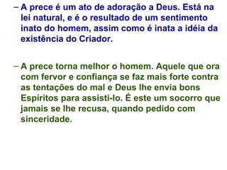A prece é um ato de adoração a Deus. Está na lei natural, e é o resultado de um sentimento inato do homem, assim como é inata a idéia da existência do Criador. A prece torna melhor o homem. Aquele que ora com fervor e confiança se faz mais forte contra as tentações do mal e Deus lhe envia bons Espíritos para assisti-lo. É este um socorro que jamais se lhe recusa, quando pedido com sinceridade. 