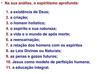 Na sua análise, o espiritismo aprofunda: 1.  a existência de Deus;  2.  a criação;  3.  o homem holístico;  4.  o espírito e sua natureza;  5.  a vida e o mundo de após morte;  6.  a reencarnação;  7.  a relação dos homens com os espíritos 8.  as Leis Divinas ou Naturais;  9.  as penas e gozos futuros; 10.  Jesus como modelo de perfeição humana;  11.  a educação integral.  