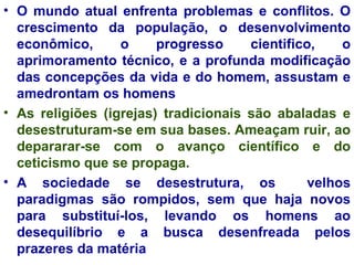 O mundo atual enfrenta problemas e conflitos. O crescimento da população, o desenvolvimento econômico, o progresso cientifico, o aprimoramento técnico, e a profunda modificação das concepções da vida e do homem, assustam e amedrontam os homens As religiões (igrejas) tradicionais são abaladas e desestruturam-se em sua bases. Ameaçam ruir, ao depararar-se com o avanço científico e do ceticismo que se propaga.  A sociedade se desestrutura, os  velhos paradigmas são rompidos, sem que haja novos para substituí-los, levando os homens ao desequilíbrio e a busca desenfreada pelos prazeres da matéria 