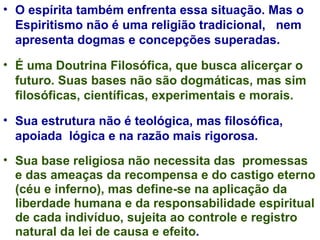 O espírita também enfrenta essa situação. Mas o Espiritismo não é uma religião tradicional,  nem apresenta dogmas e concepções superadas.  É uma Doutrina Filosófica, que busca alicerçar o futuro. Suas bases não são dogmáticas, mas sim filosóficas, científicas, experimentais e morais.  Sua estrutura não é teológica, mas filosófica, apoiada  lógica e na razão mais rigorosa.  Sua base religiosa não necessita das  promessas e das ameaças da recompensa e do castigo eterno (céu e inferno), mas define-se na aplicação da liberdade humana e da responsabilidade espiritual de cada indivíduo, sujeita ao controle e registro natural da lei de causa e efeito . 